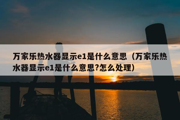 万家乐热水器显示e1是什么意思（万家乐热水器显示e1是什么意思?怎么处理）