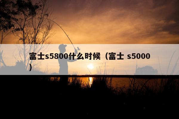 富士s5800什么时候（富士 s5000）