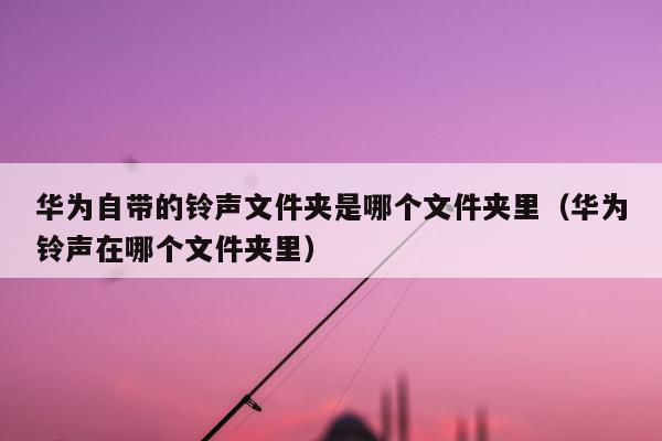 华为自带的铃声文件夹是哪个文件夹里（华为铃声在哪个文件夹里）