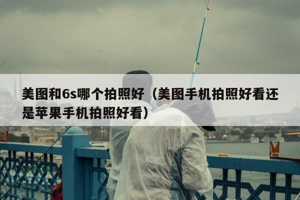 美图和6s哪个拍照好（美图手机拍照好看还是苹果手机拍照好看）