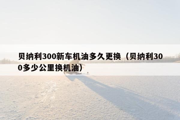 贝纳利300新车机油多久更换（贝纳利300多少公里换机油）