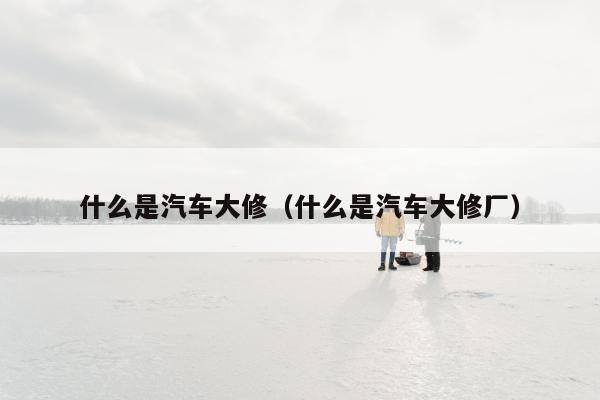 什么是汽车大修（什么是汽车大修厂）