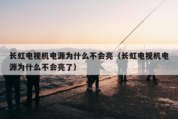 长虹电视机电源为什么不会亮（长虹电视机电源为什么不会亮了）