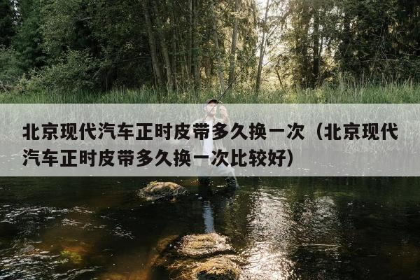 北京现代汽车正时皮带多久换一次（北京现代汽车正时皮带多久换一次比较好）