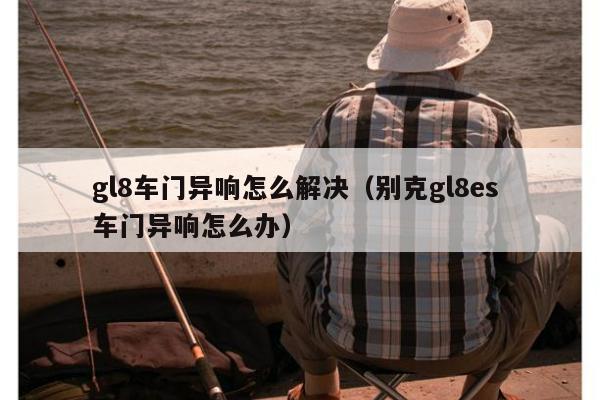 gl8车门异响怎么解决（别克gl8es 车门异响怎么办）