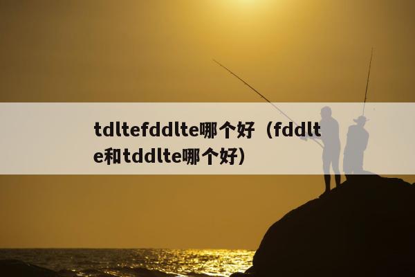 tdltefddlte哪个好（fddlte和tddlte哪个好）