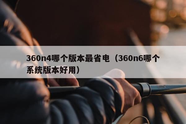 360n4哪个版本最省电（360n6哪个系统版本好用）