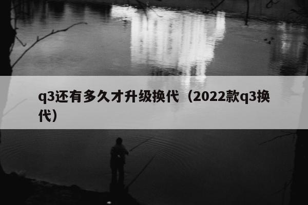 q3还有多久才升级换代（2022款q3换代）