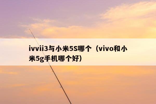 ivvii3与小米5S哪个（vivo和小米5g手机哪个好）