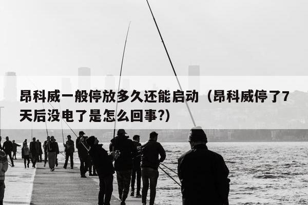 昂科威一般停放多久还能启动（昂科威停了7天后没电了是怎么回事?）