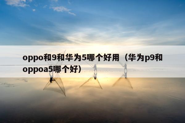 oppo和9和华为5哪个好用（华为p9和oppoa5哪个好）