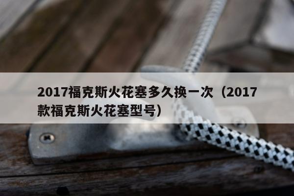 2017福克斯火花塞多久换一次（2017款福克斯火花塞型号）