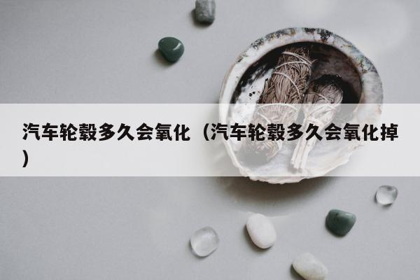 汽车轮毂多久会氧化（汽车轮毂多久会氧化掉）