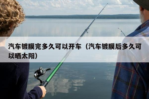 汽车镀膜完多久可以开车（汽车镀膜后多久可以晒太阳）