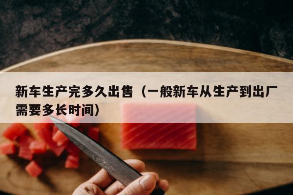 新车生产完多久出售（一般新车从生产到出厂需要多长时间）