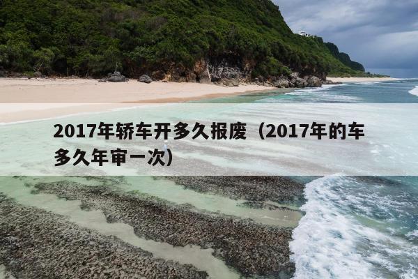 2017年轿车开多久报废（2017年的车多久年审一次）