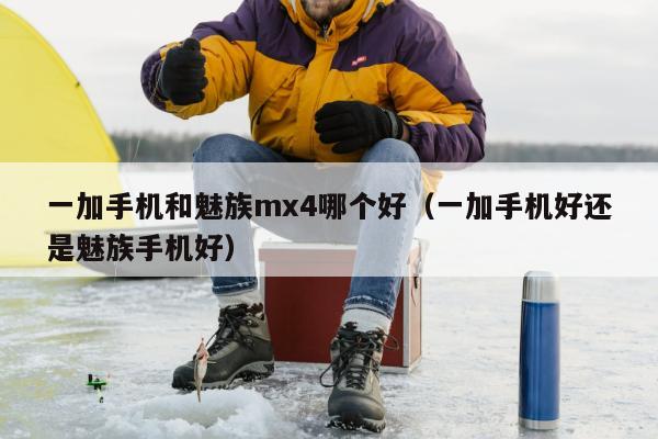 一加手机和魅族mx4哪个好（一加手机好还是魅族手机好）