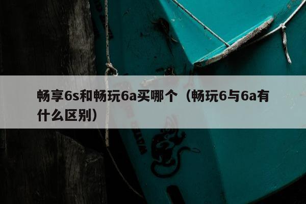 畅享6s和畅玩6a买哪个（畅玩6与6a有什么区别）