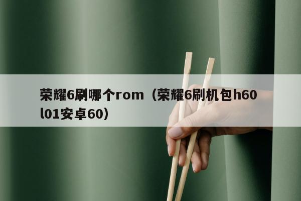 荣耀6刷哪个rom（荣耀6刷机包h60 l01安卓60）