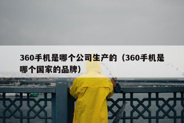 360手机是哪个公司生产的（360手机是哪个国家的品牌）