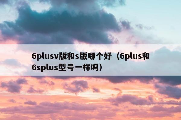 6plusv版和s版哪个好（6plus和6splus型号一样吗）