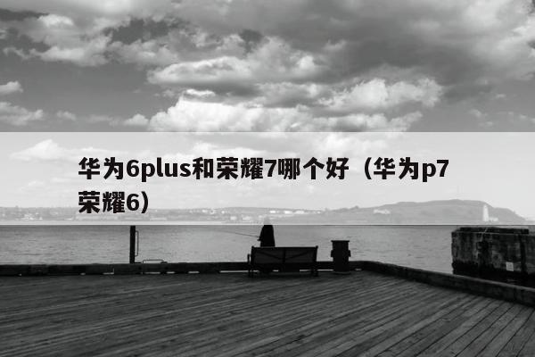 华为6plus和荣耀7哪个好（华为p7 荣耀6）