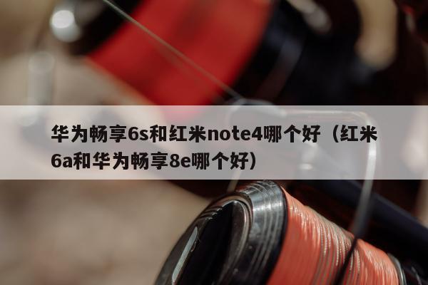 华为畅享6s和红米note4哪个好（红米6a和华为畅享8e哪个好）