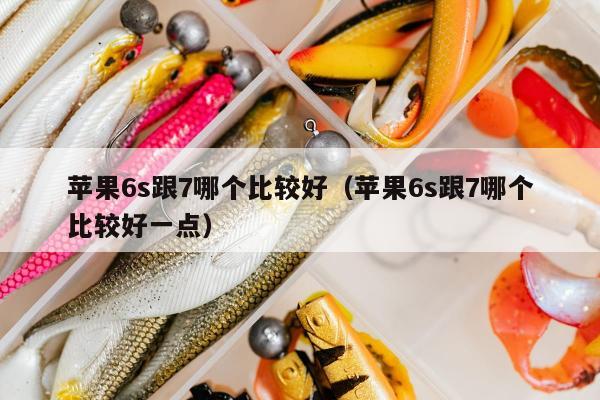 苹果6s跟7哪个比较好（苹果6s跟7哪个比较好一点）