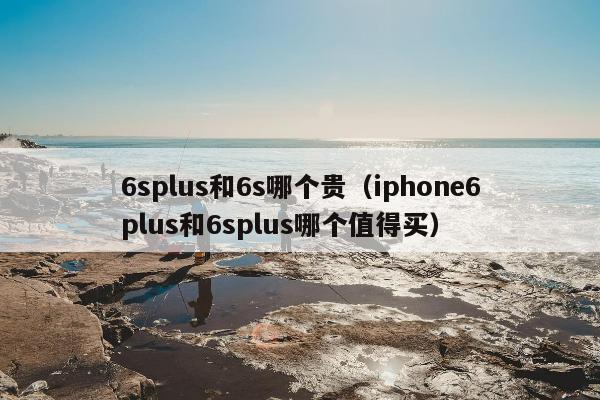 6splus和6s哪个贵（iphone6plus和6splus哪个值得买）