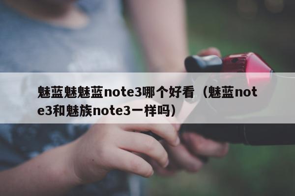 魅蓝魅魅蓝note3哪个好看（魅蓝note3和魅族note3一样吗）