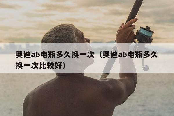 奥迪a6电瓶多久换一次（奥迪a6电瓶多久换一次比较好）