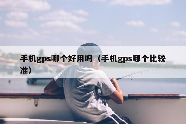 手机gps哪个好用吗（手机gps哪个比较准）