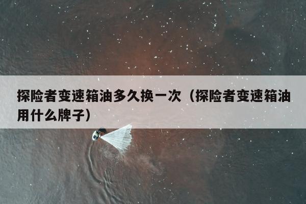 探险者变速箱油多久换一次（探险者变速箱油用什么牌子）