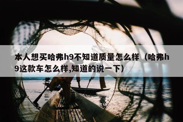 本人想买哈弗h9不知道质量怎么样（哈弗h9这款车怎么样,知道的说一下）