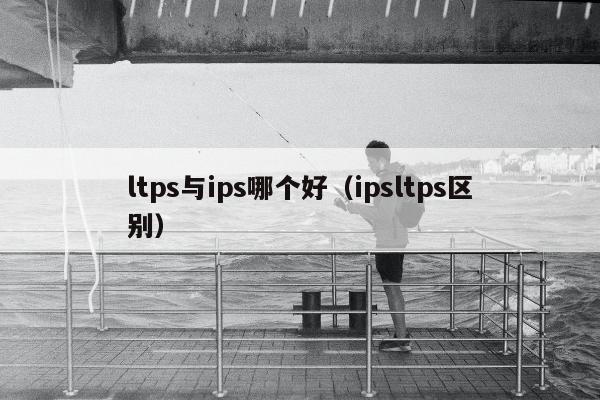 ltps与ips哪个好（ipsltps区别）