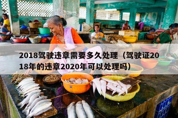 2018驾驶违章需要多久处理（驾驶证2018年的违章2020年可以处理吗）