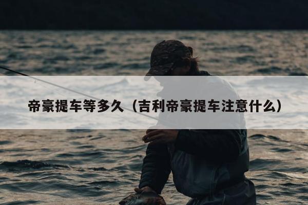 帝豪提车等多久（吉利帝豪提车注意什么）