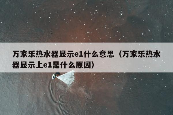 万家乐热水器显示e1什么意思（万家乐热水器显示上e1是什么原因）