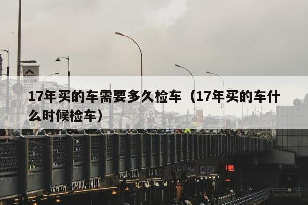 17年买的车需要多久检车（17年买的车什么时候检车）