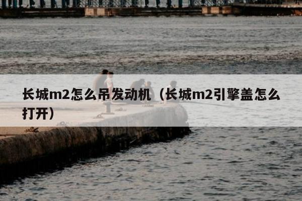 长城m2怎么吊发动机（长城m2引擎盖怎么打开）