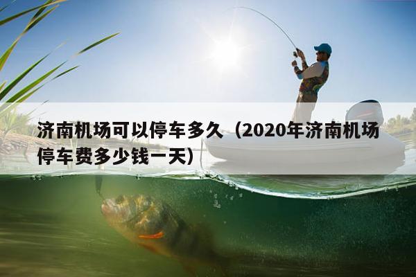 济南机场可以停车多久（2020年济南机场停车费多少钱一天）