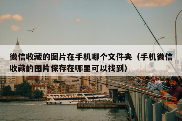 微信收藏的图片在手机哪个文件夹（手机微信收藏的图片保存在哪里可以找到）