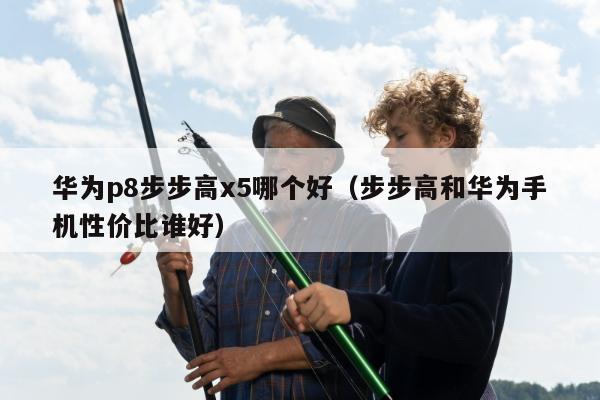 华为p8步步高x5哪个好（步步高和华为手机性价比谁好）