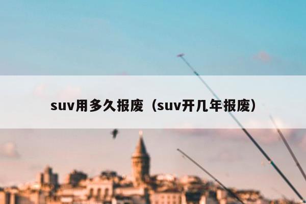 suv用多久报废（suv开几年报废）