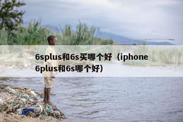 6splus和6s买哪个好（iphone6plus和6s哪个好）