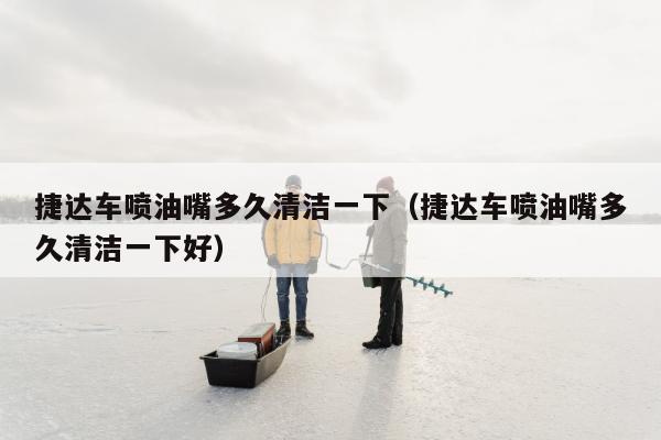 捷达车喷油嘴多久清洁一下（捷达车喷油嘴多久清洁一下好）