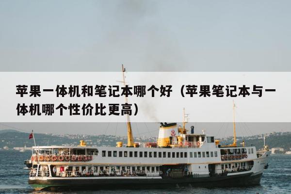 苹果一体机和笔记本哪个好（苹果笔记本与一体机哪个性价比更高）