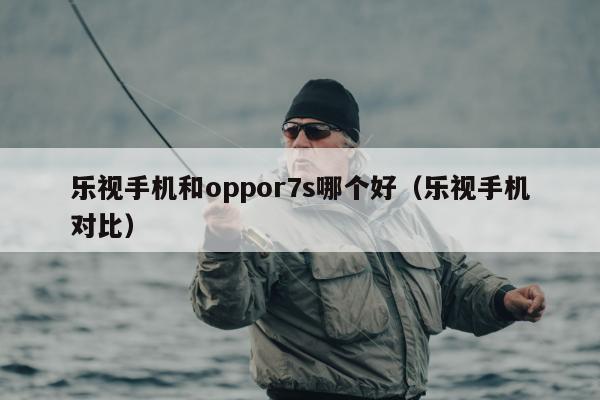 乐视手机和oppor7s哪个好（乐视手机对比）