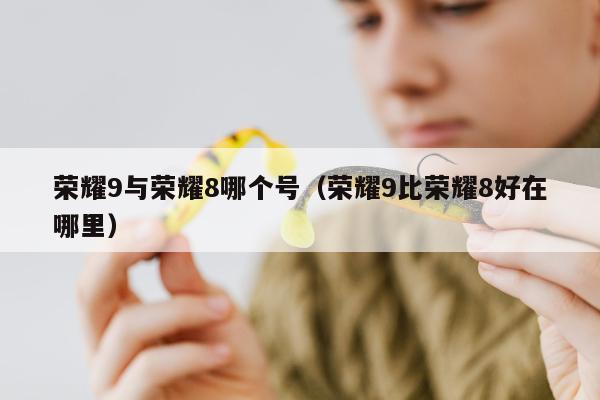 荣耀9与荣耀8哪个号（荣耀9比荣耀8好在哪里）