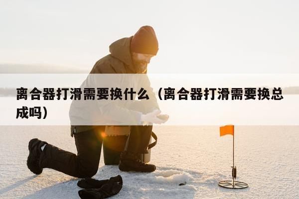 离合器打滑需要换什么（离合器打滑需要换总成吗）